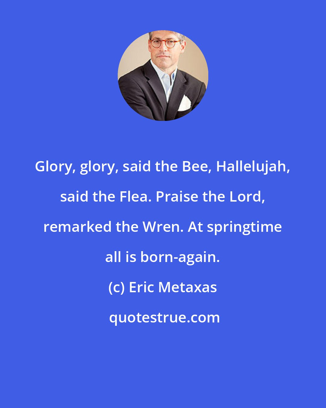 Eric Metaxas: Glory, glory, said the Bee, Hallelujah, said the Flea. Praise the Lord, remarked the Wren. At springtime all is born-again.