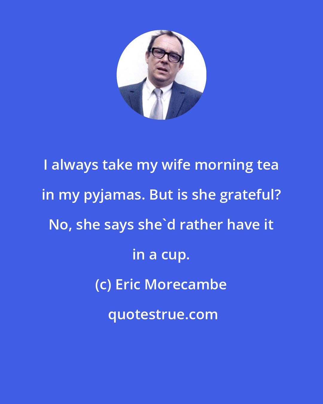 Eric Morecambe: I always take my wife morning tea in my pyjamas. But is she grateful? No, she says she'd rather have it in a cup.