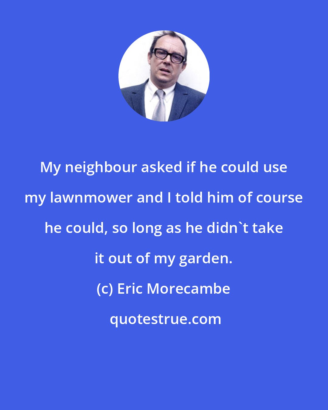Eric Morecambe: My neighbour asked if he could use my lawnmower and I told him of course he could, so long as he didn't take it out of my garden.