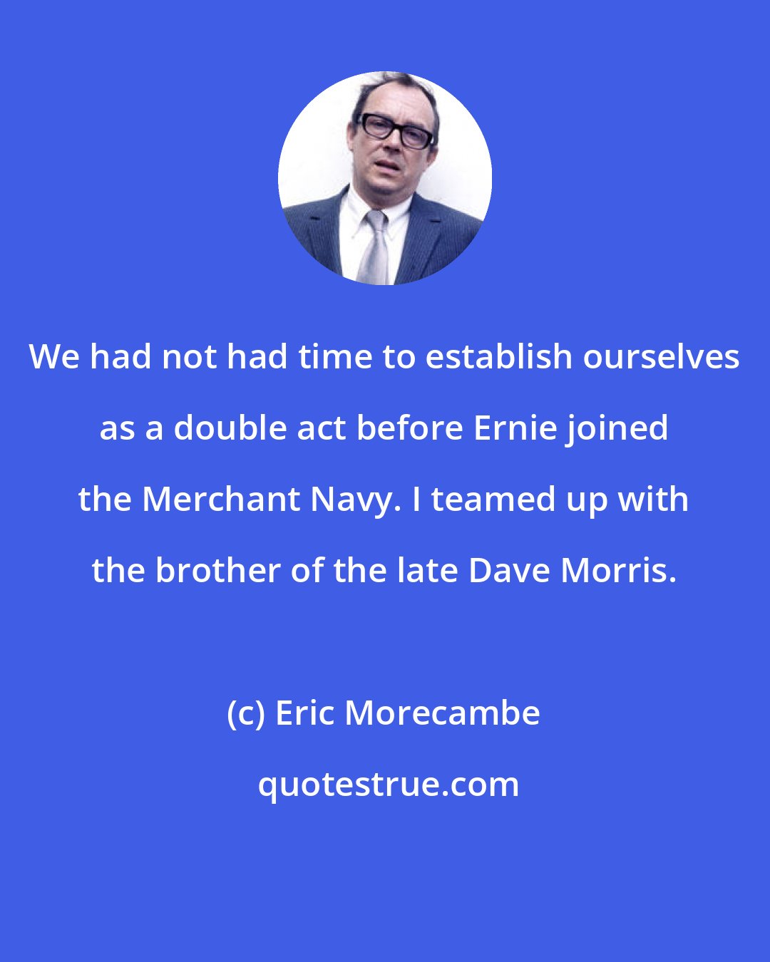 Eric Morecambe: We had not had time to establish ourselves as a double act before Ernie joined the Merchant Navy. I teamed up with the brother of the late Dave Morris.