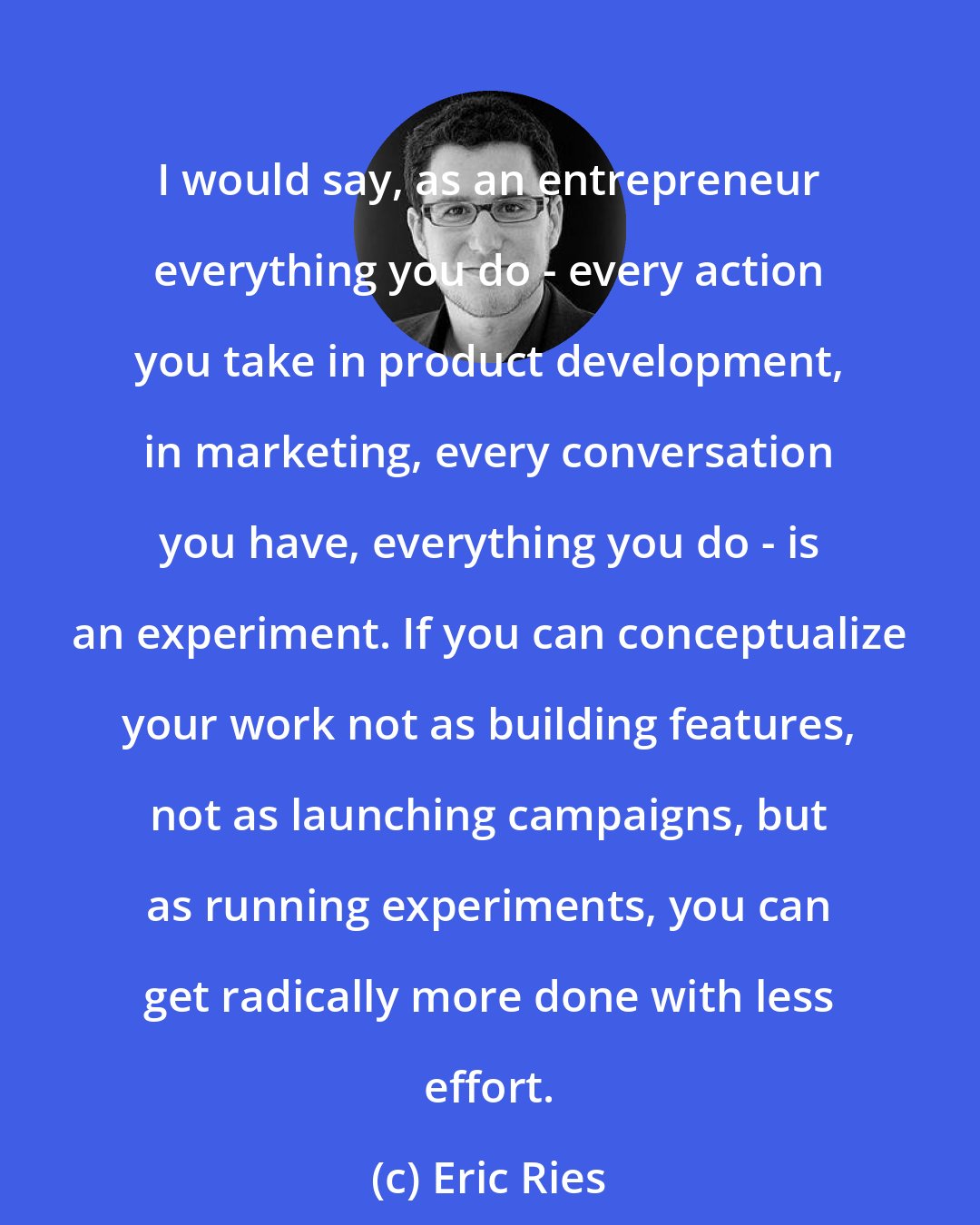 Eric Ries: I would say, as an entrepreneur everything you do - every action you take in product development, in marketing, every conversation you have, everything you do - is an experiment. If you can conceptualize your work not as building features, not as launching campaigns, but as running experiments, you can get radically more done with less effort.
