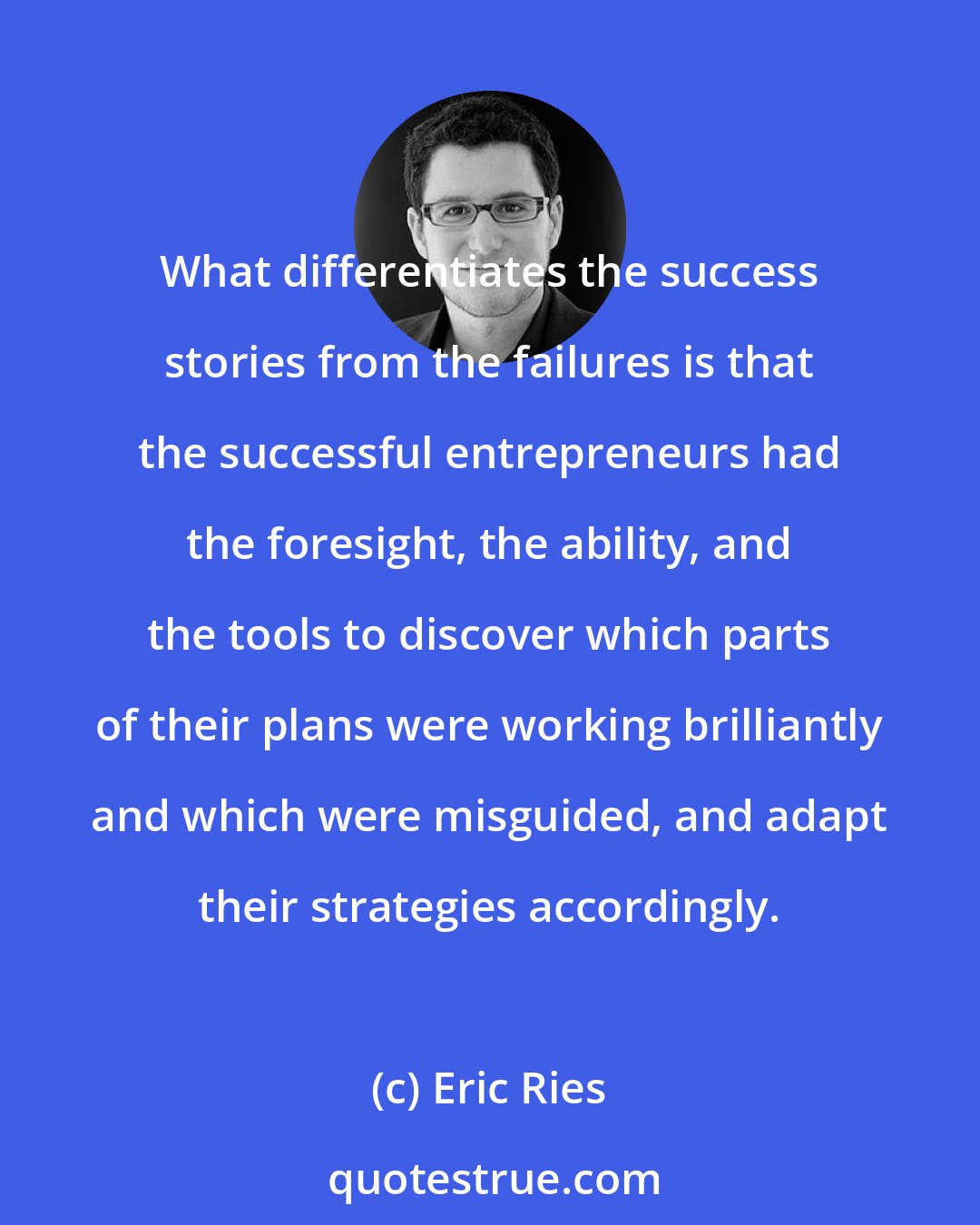 Eric Ries: What differentiates the success stories from the failures is that the successful entrepreneurs had the foresight, the ability, and the tools to discover which parts of their plans were working brilliantly and which were misguided, and adapt their strategies accordingly.