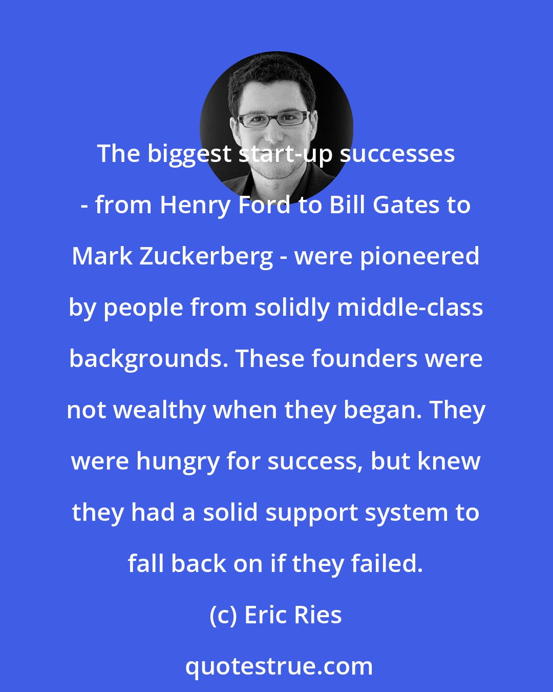 Eric Ries: The biggest start-up successes - from Henry Ford to Bill Gates to Mark Zuckerberg - were pioneered by people from solidly middle-class backgrounds. These founders were not wealthy when they began. They were hungry for success, but knew they had a solid support system to fall back on if they failed.