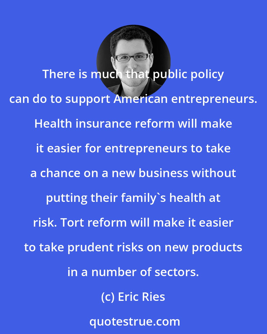 Eric Ries: There is much that public policy can do to support American entrepreneurs. Health insurance reform will make it easier for entrepreneurs to take a chance on a new business without putting their family's health at risk. Tort reform will make it easier to take prudent risks on new products in a number of sectors.