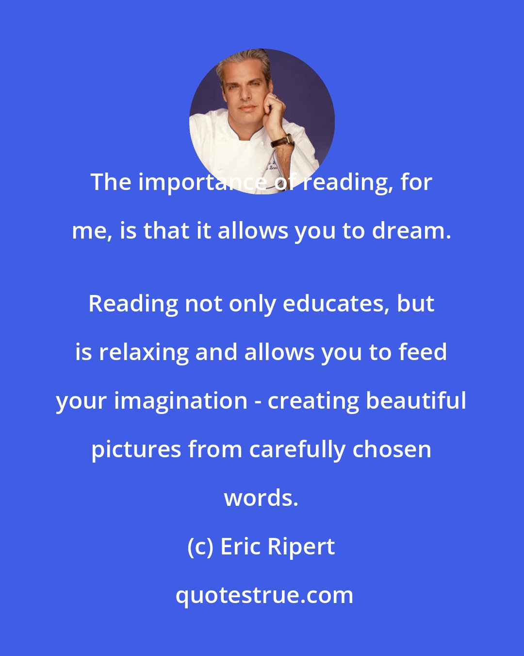 Eric Ripert: The importance of reading, for me, is that it allows you to dream. 
 Reading not only educates, but is relaxing and allows you to feed your imagination - creating beautiful pictures from carefully chosen words.