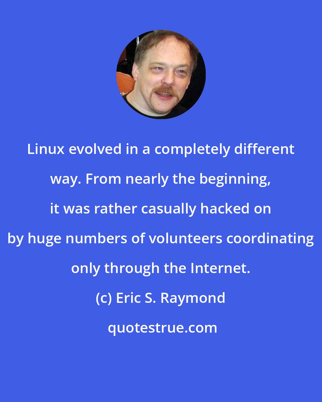 Eric S. Raymond: Linux evolved in a completely different way. From nearly the beginning, it was rather casually hacked on by huge numbers of volunteers coordinating only through the Internet.