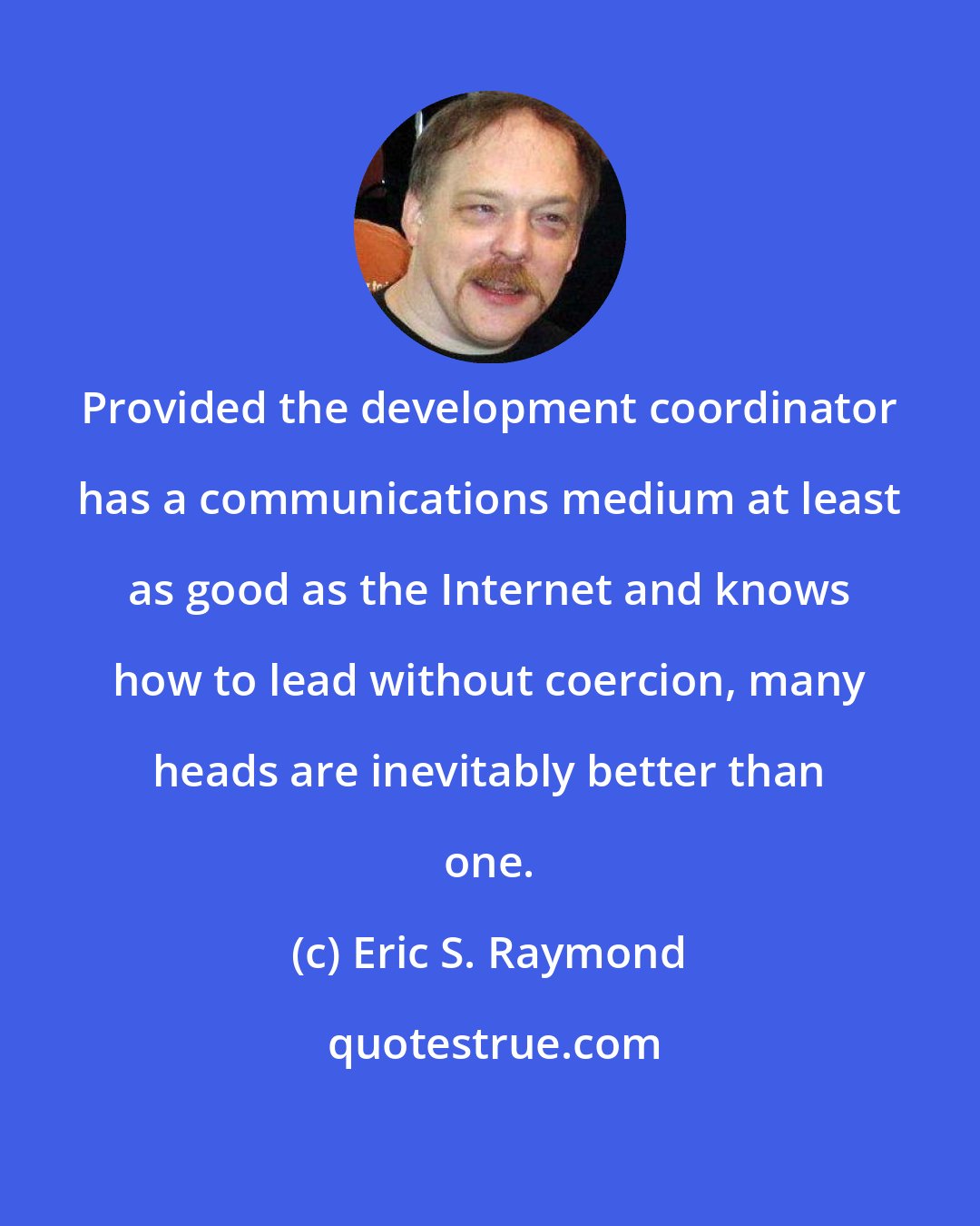 Eric S. Raymond: Provided the development coordinator has a communications medium at least as good as the Internet and knows how to lead without coercion, many heads are inevitably better than one.