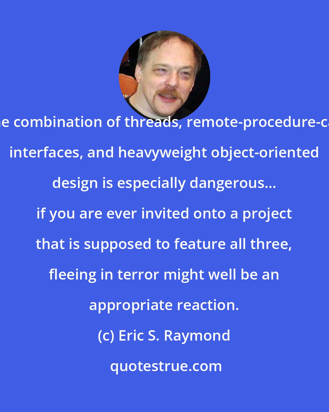 Eric S. Raymond: The combination of threads, remote-procedure-call interfaces, and heavyweight object-oriented design is especially dangerous... if you are ever invited onto a project that is supposed to feature all three, fleeing in terror might well be an appropriate reaction.