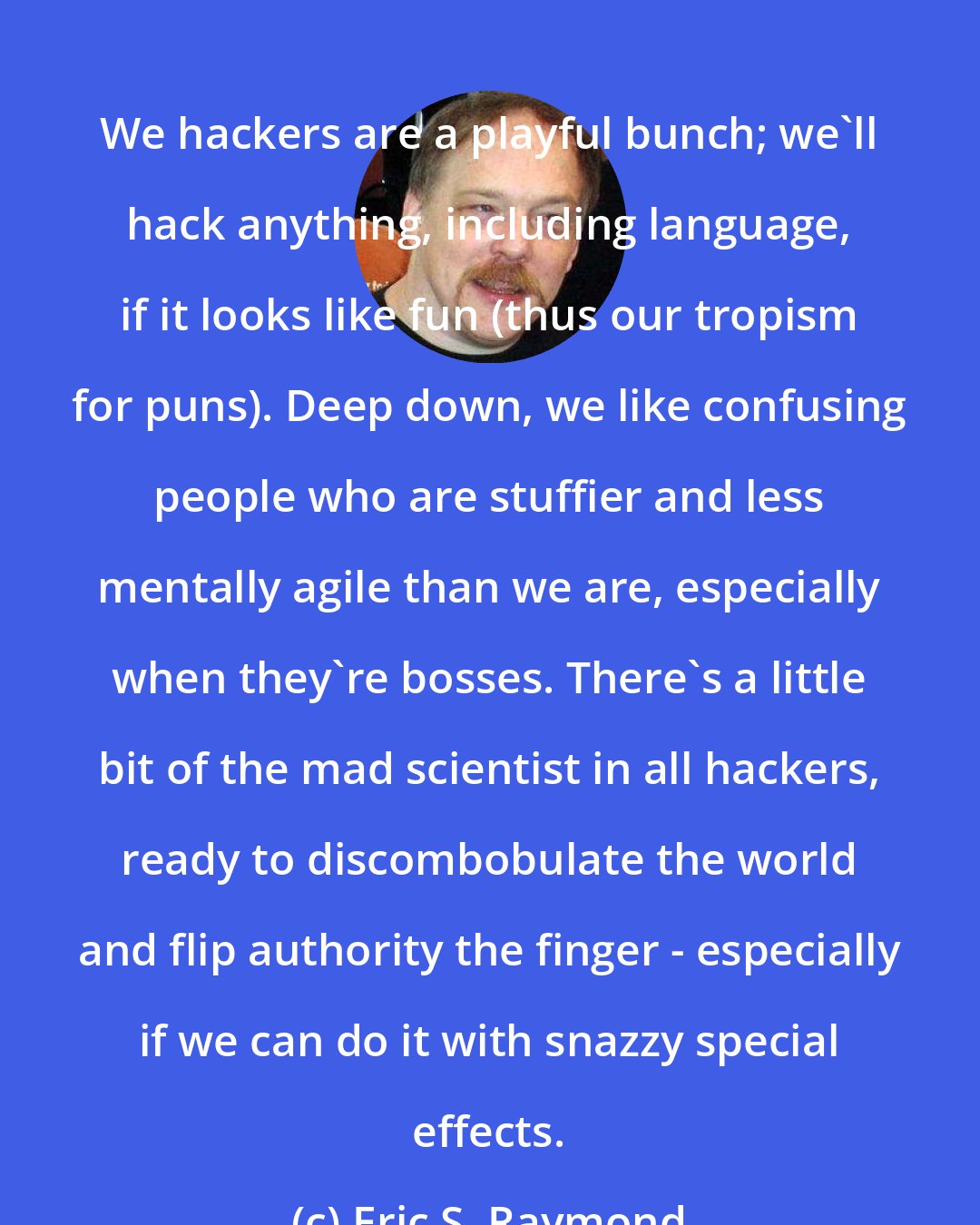Eric S. Raymond: We hackers are a playful bunch; we'll hack anything, including language, if it looks like fun (thus our tropism for puns). Deep down, we like confusing people who are stuffier and less mentally agile than we are, especially when they're bosses. There's a little bit of the mad scientist in all hackers, ready to discombobulate the world and flip authority the finger - especially if we can do it with snazzy special effects.