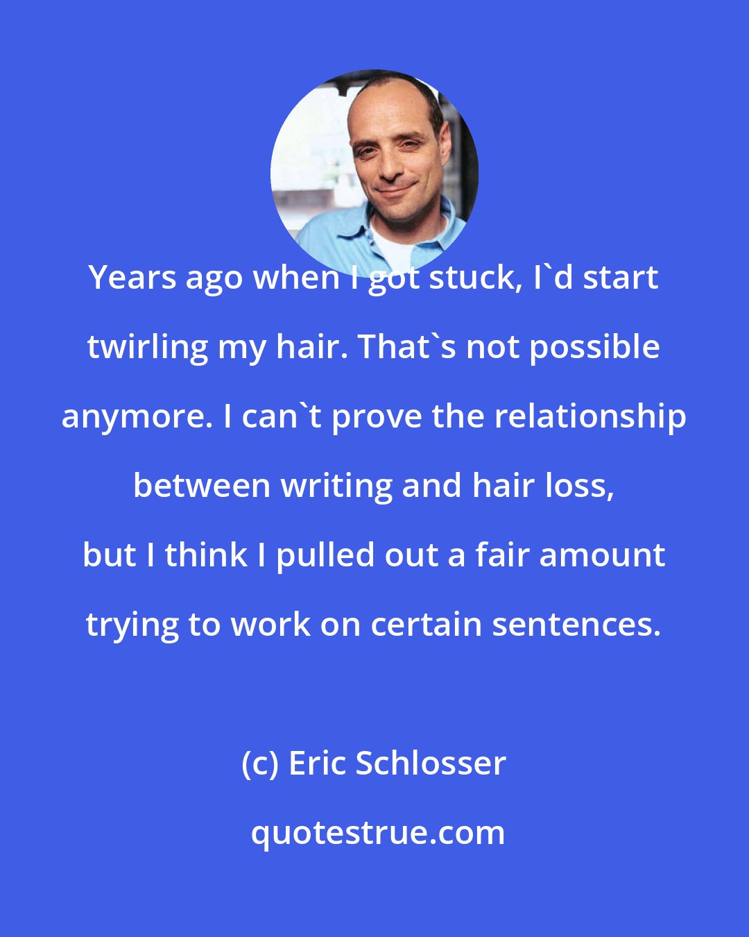Eric Schlosser: Years ago when I got stuck, I'd start twirling my hair. That's not possible anymore. I can't prove the relationship between writing and hair loss, but I think I pulled out a fair amount trying to work on certain sentences.