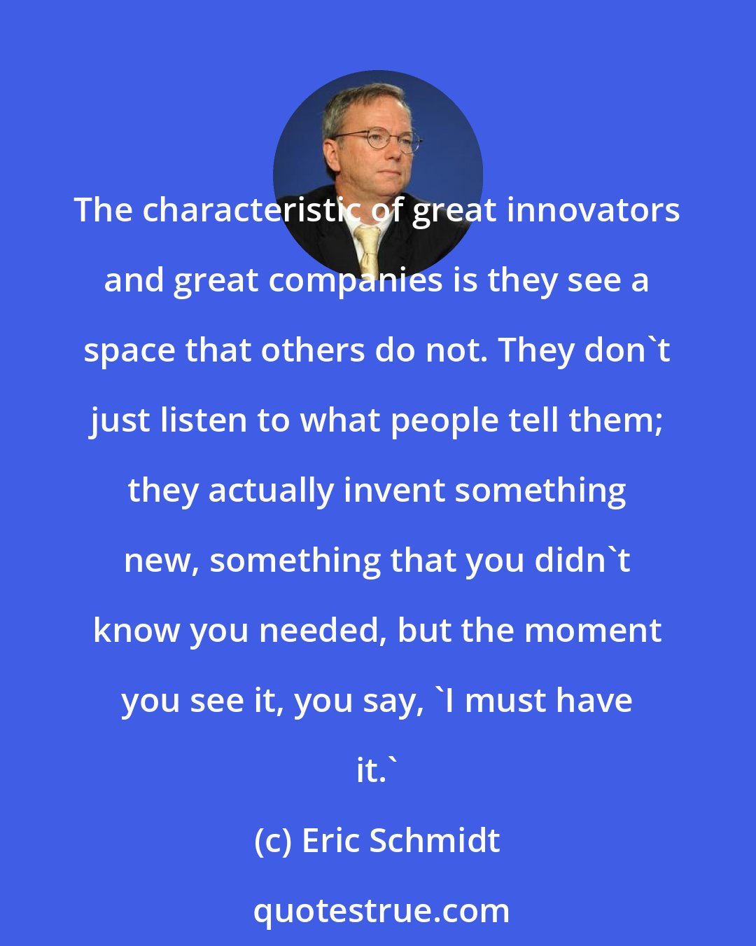 Eric Schmidt: The characteristic of great innovators and great companies is they see a space that others do not. They don't just listen to what people tell them; they actually invent something new, something that you didn't know you needed, but the moment you see it, you say, 'I must have it.'