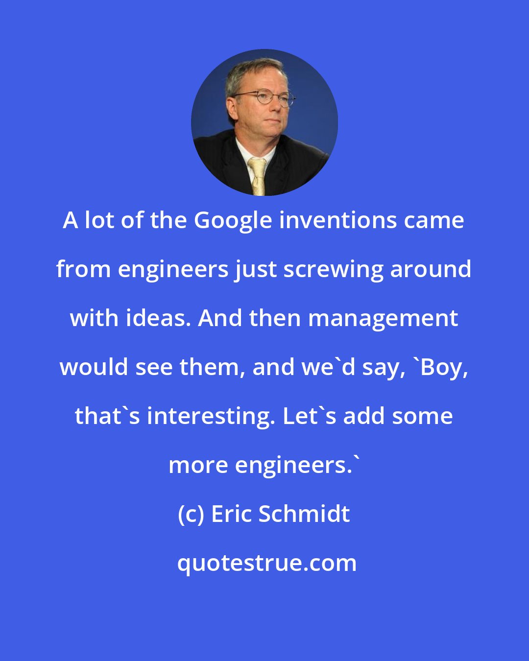 Eric Schmidt: A lot of the Google inventions came from engineers just screwing around with ideas. And then management would see them, and we'd say, 'Boy, that's interesting. Let's add some more engineers.'