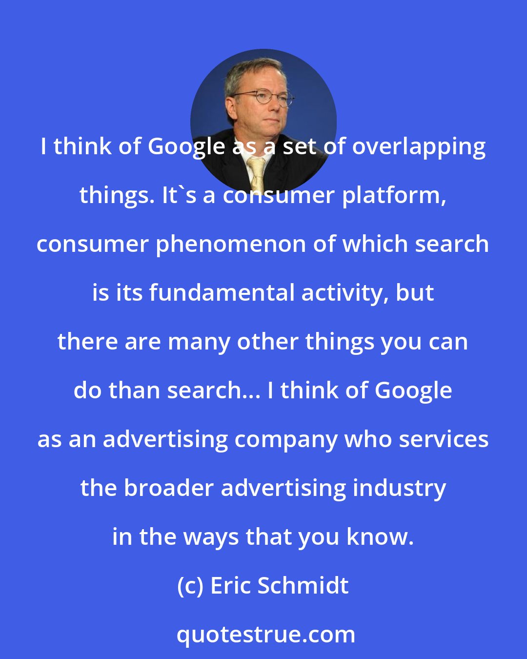 Eric Schmidt: I think of Google as a set of overlapping things. It's a consumer platform, consumer phenomenon of which search is its fundamental activity, but there are many other things you can do than search... I think of Google as an advertising company who services the broader advertising industry in the ways that you know.