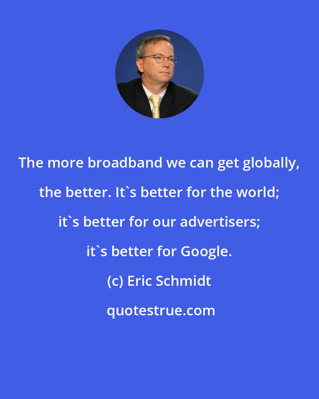 Eric Schmidt: The more broadband we can get globally, the better. It's better for the world; it's better for our advertisers; it's better for Google.