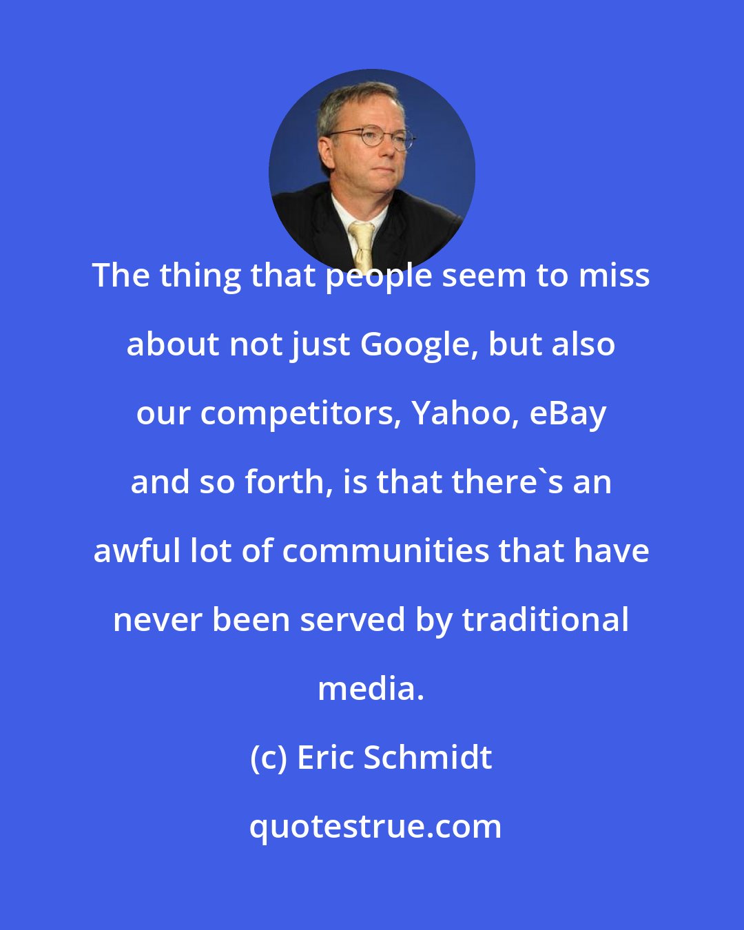 Eric Schmidt: The thing that people seem to miss about not just Google, but also our competitors, Yahoo, eBay and so forth, is that there's an awful lot of communities that have never been served by traditional media.