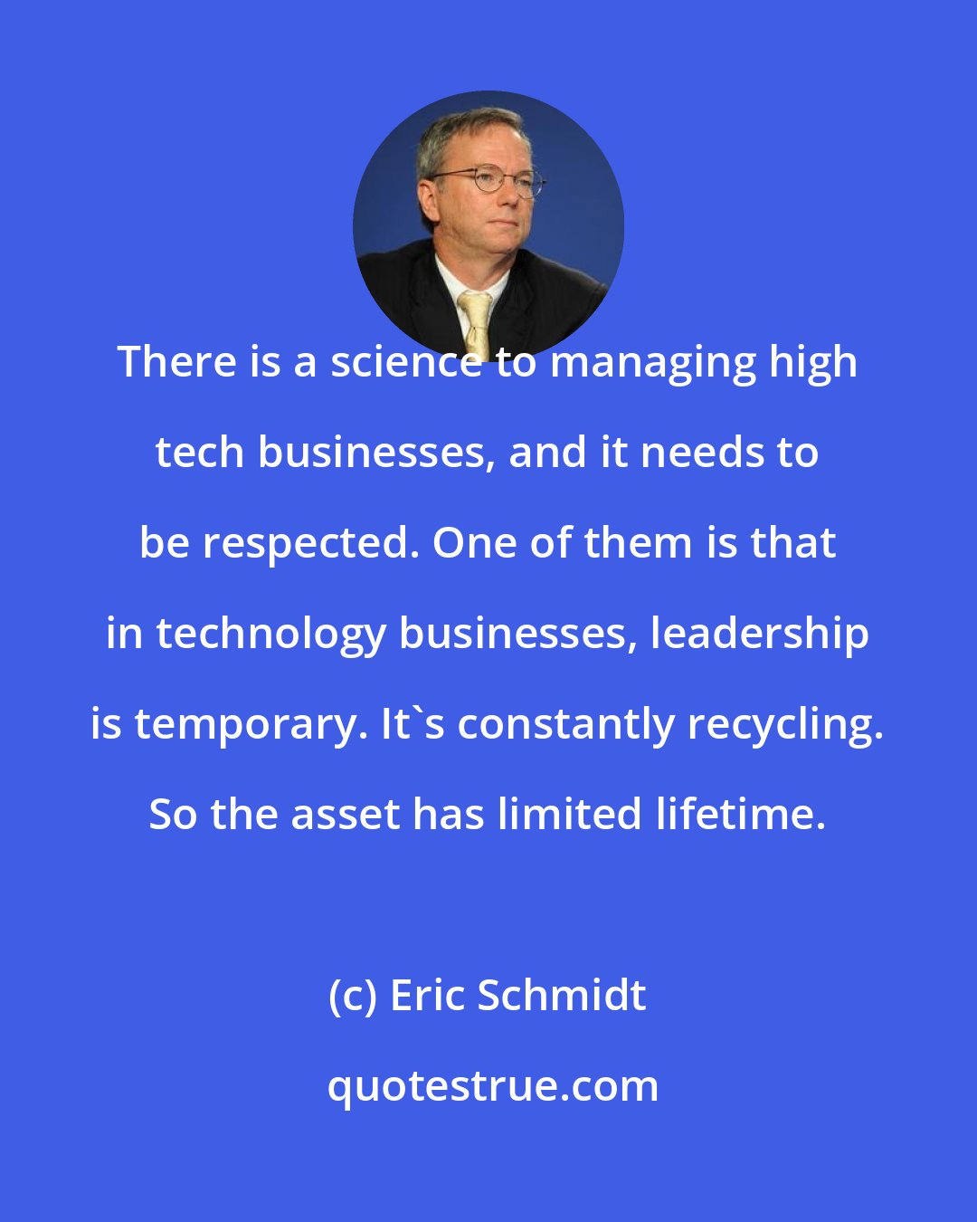Eric Schmidt: There is a science to managing high tech businesses, and it needs to be respected. One of them is that in technology businesses, leadership is temporary. It's constantly recycling. So the asset has limited lifetime.