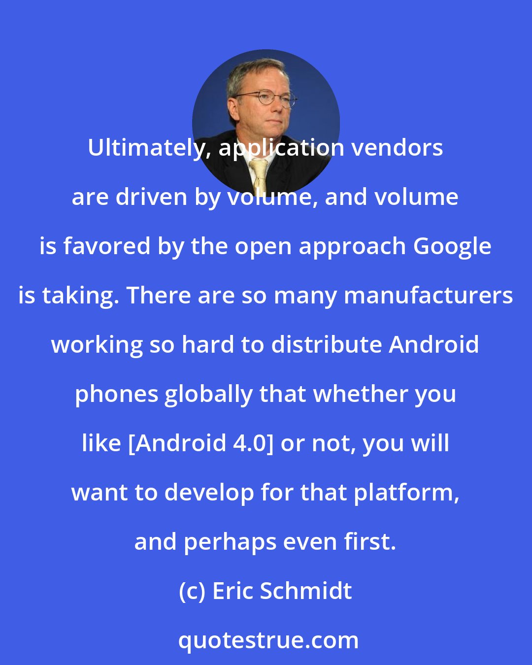 Eric Schmidt: Ultimately, application vendors are driven by volume, and volume is favored by the open approach Google is taking. There are so many manufacturers working so hard to distribute Android phones globally that whether you like [Android 4.0] or not, you will want to develop for that platform, and perhaps even first.