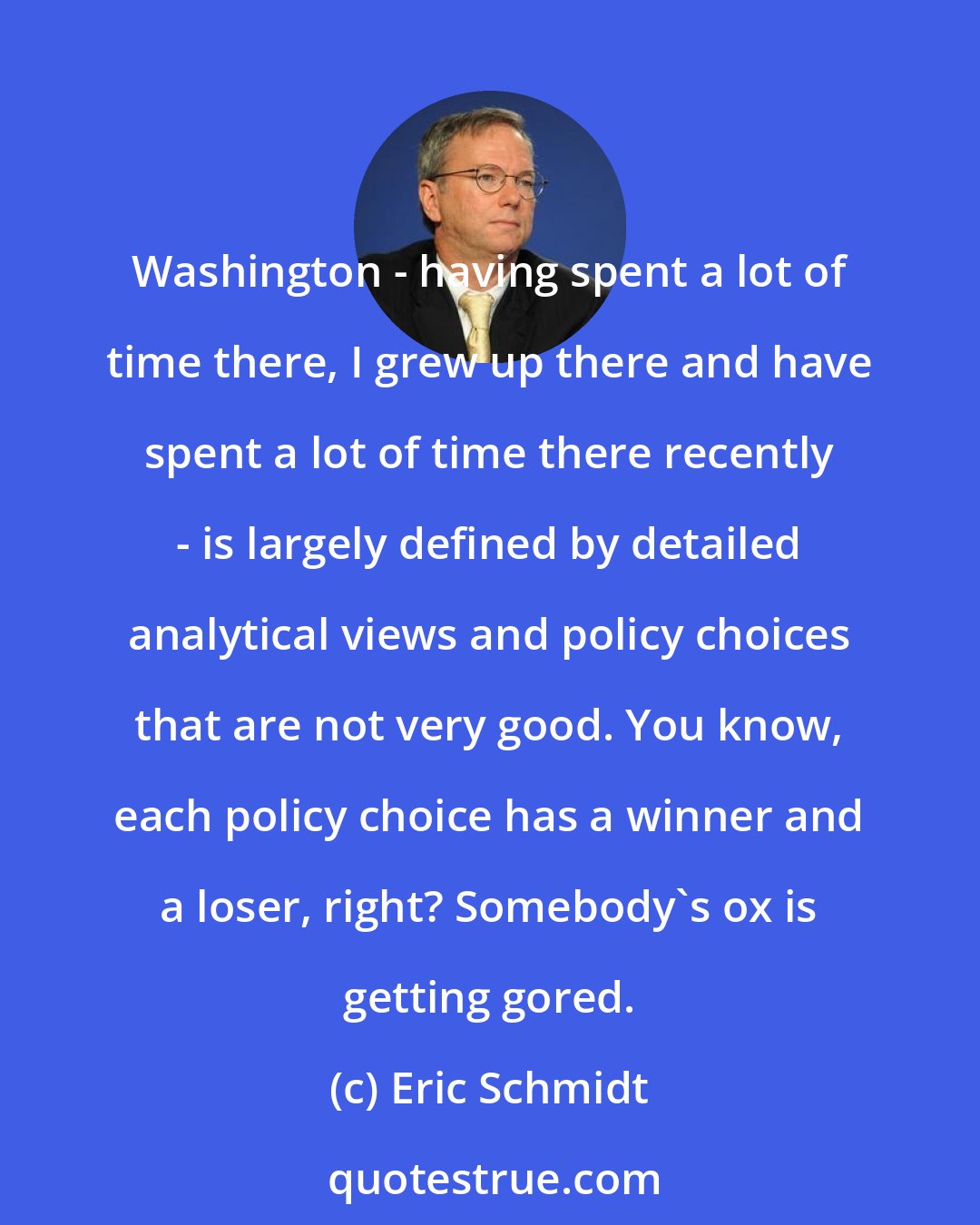 Eric Schmidt: Washington - having spent a lot of time there, I grew up there and have spent a lot of time there recently - is largely defined by detailed analytical views and policy choices that are not very good. You know, each policy choice has a winner and a loser, right? Somebody's ox is getting gored.