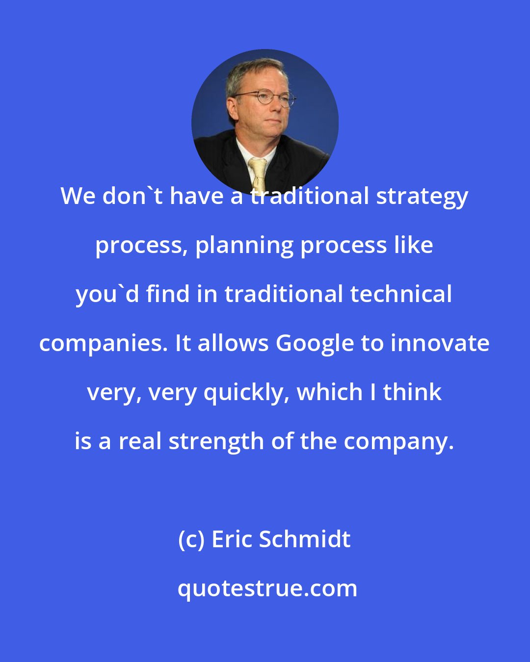 Eric Schmidt: We don't have a traditional strategy process, planning process like you'd find in traditional technical companies. It allows Google to innovate very, very quickly, which I think is a real strength of the company.