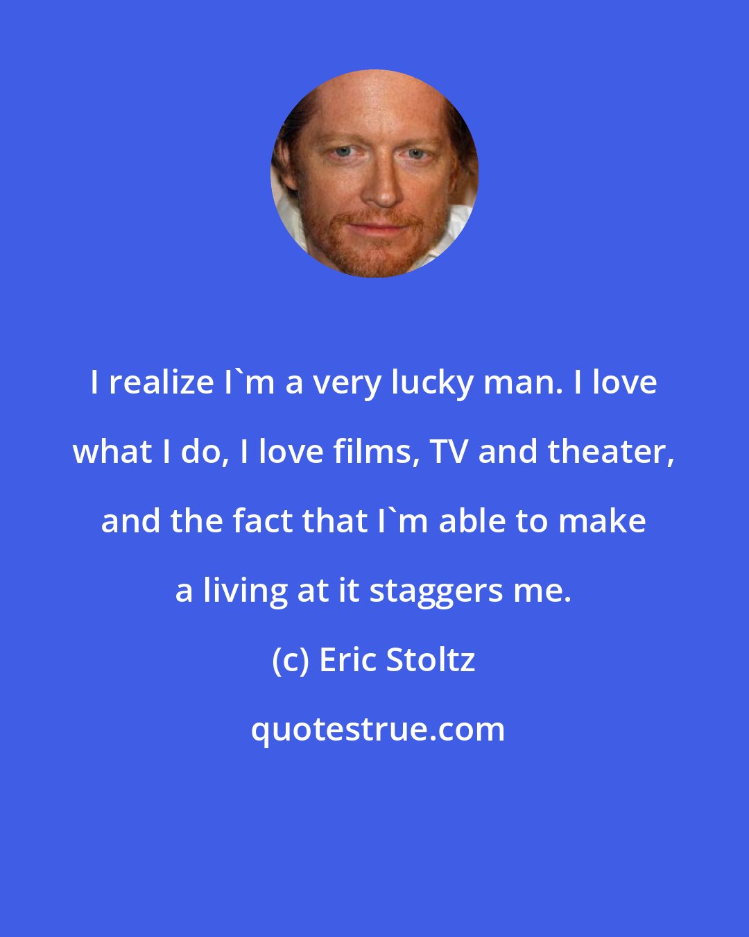 Eric Stoltz: I realize I'm a very lucky man. I love what I do, I love films, TV and theater, and the fact that I'm able to make a living at it staggers me.