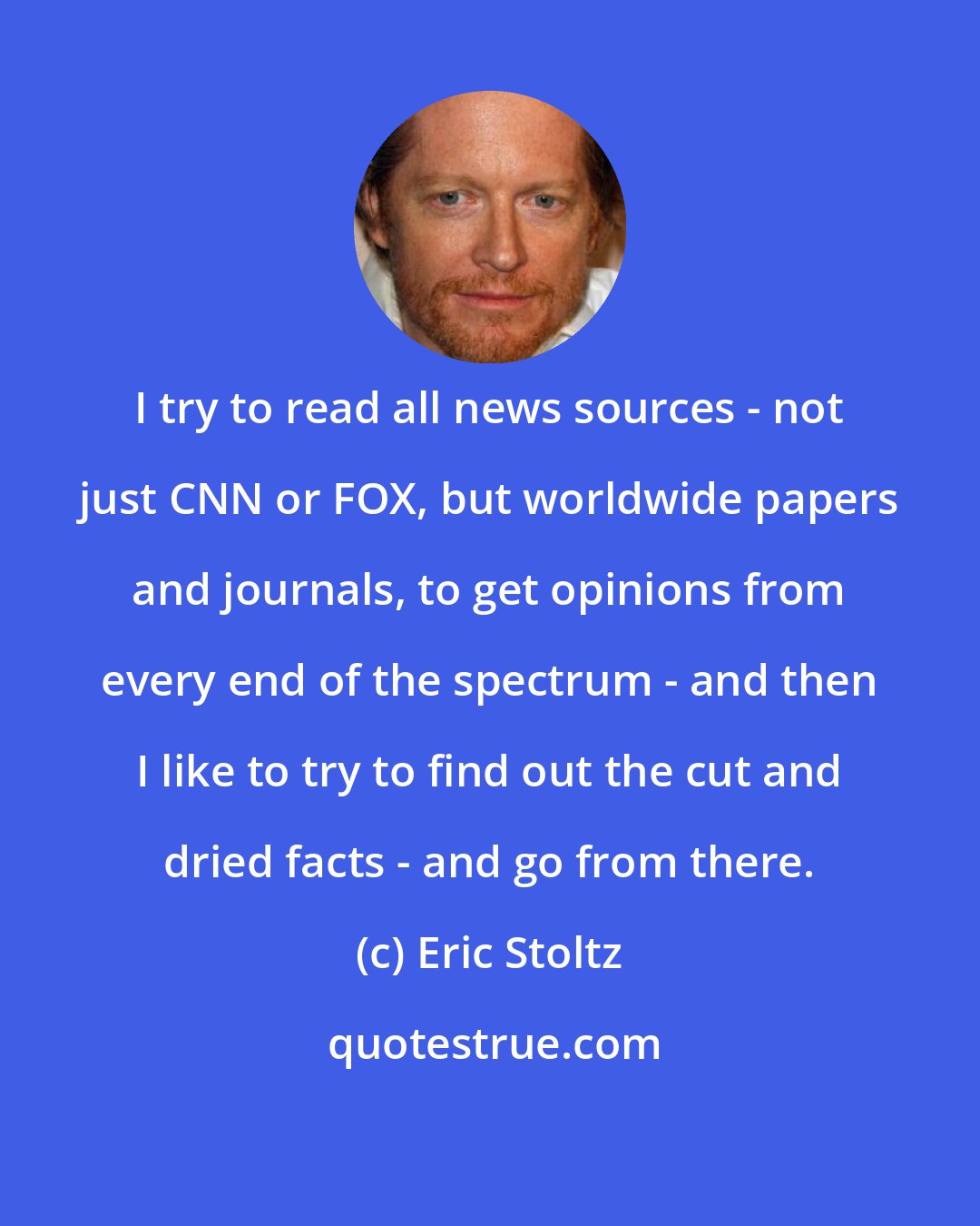 Eric Stoltz: I try to read all news sources - not just CNN or FOX, but worldwide papers and journals, to get opinions from every end of the spectrum - and then I like to try to find out the cut and dried facts - and go from there.