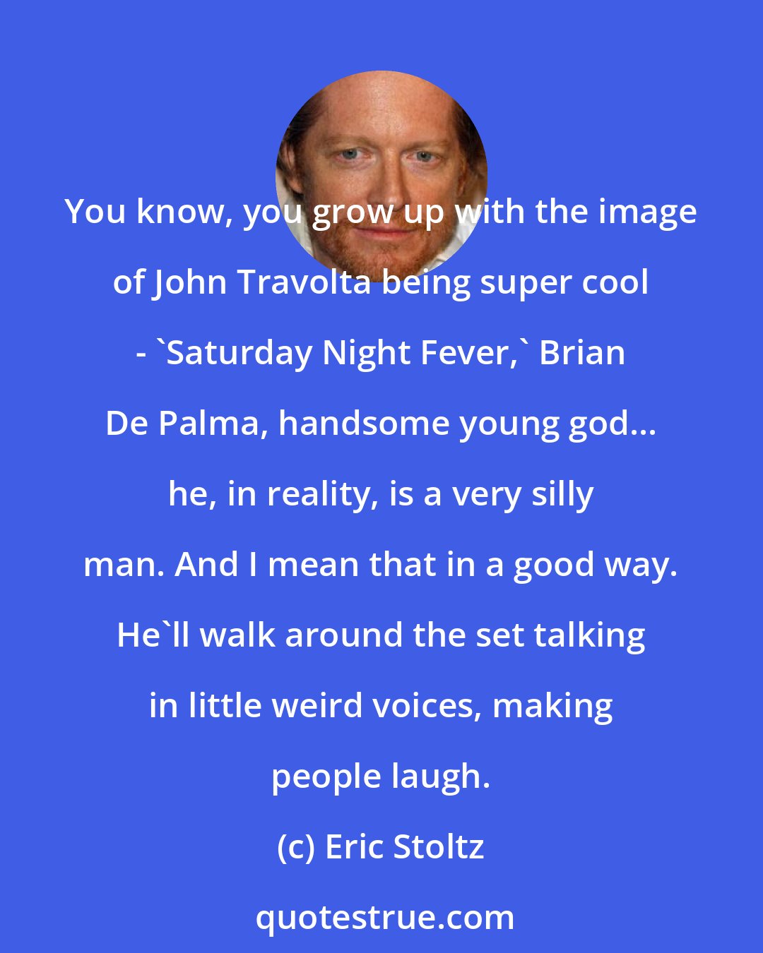 Eric Stoltz: You know, you grow up with the image of John Travolta being super cool - 'Saturday Night Fever,' Brian De Palma, handsome young god... he, in reality, is a very silly man. And I mean that in a good way. He'll walk around the set talking in little weird voices, making people laugh.