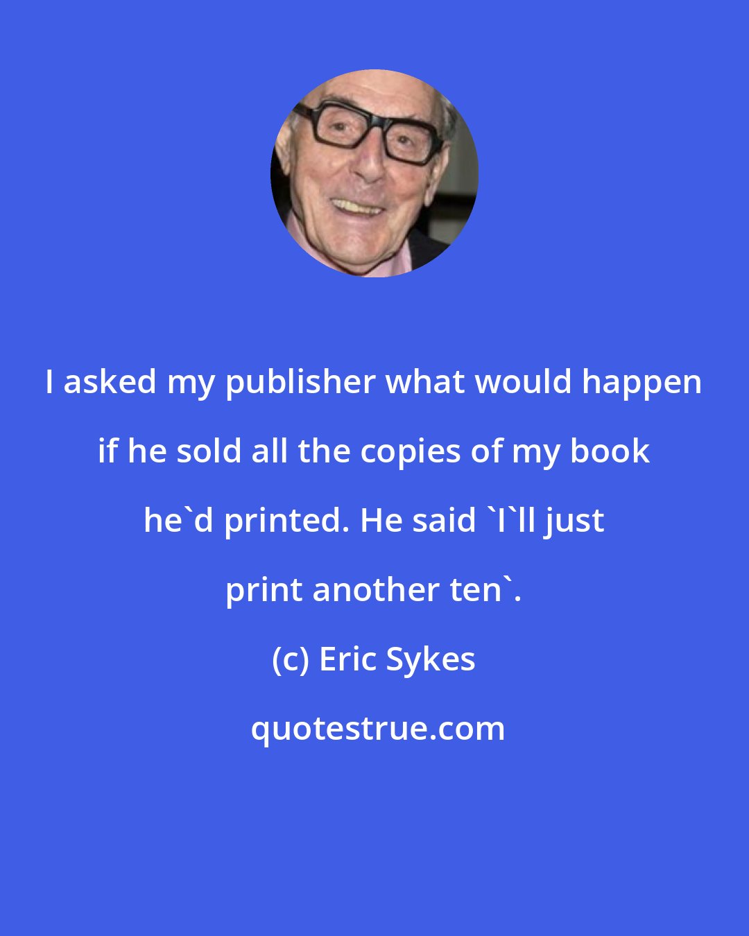 Eric Sykes: I asked my publisher what would happen if he sold all the copies of my book he'd printed. He said 'I'll just print another ten'.