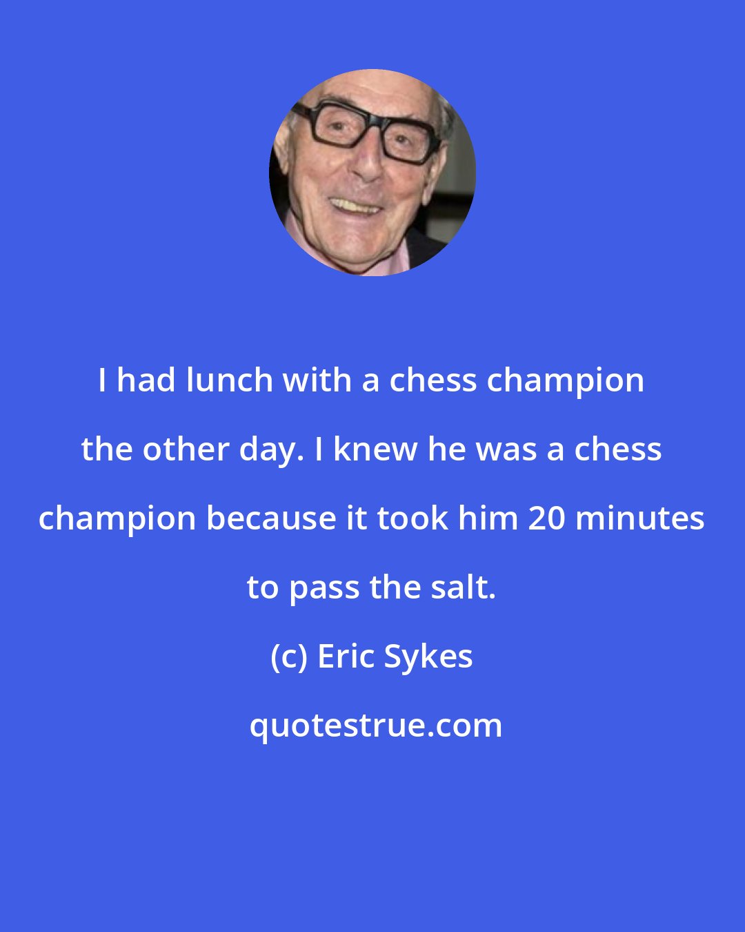Eric Sykes: I had lunch with a chess champion the other day. I knew he was a chess champion because it took him 20 minutes to pass the salt.