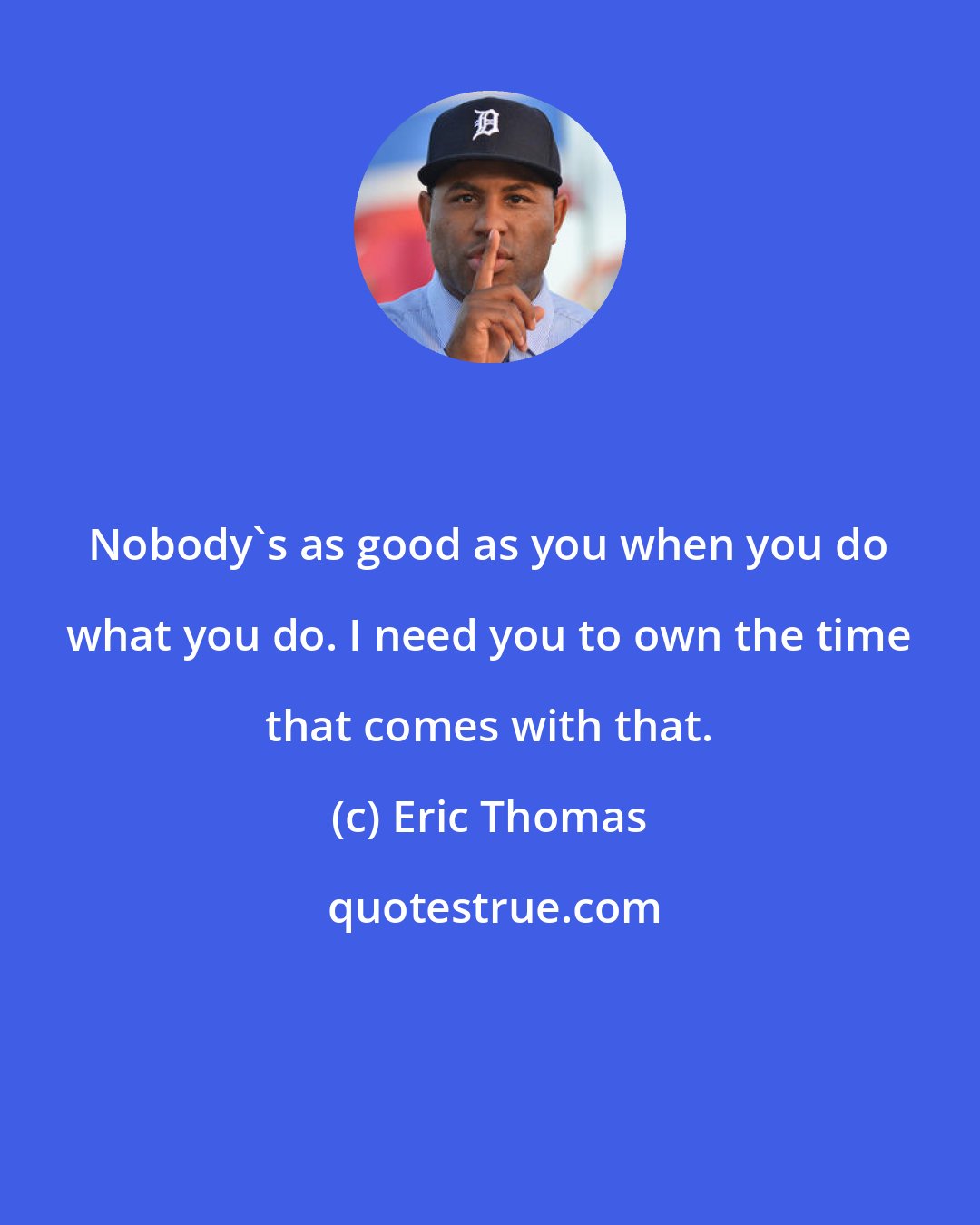 Eric Thomas: Nobody's as good as you when you do what you do. I need you to own the time that comes with that.