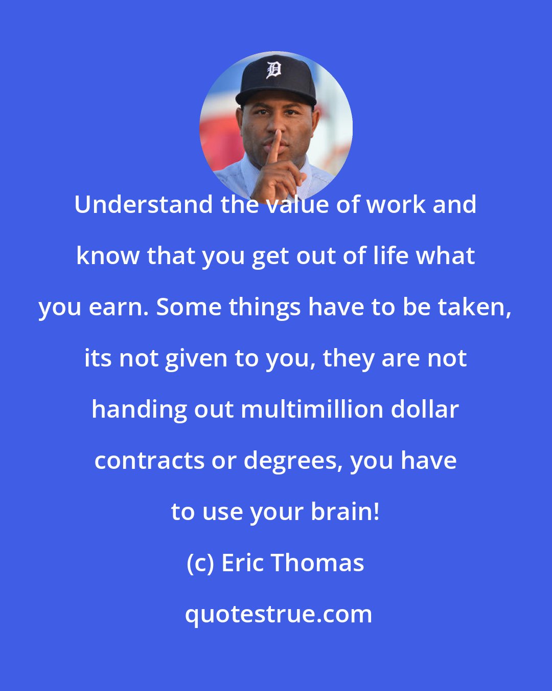 Eric Thomas: Understand the value of work and know that you get out of life what you earn. Some things have to be taken, its not given to you, they are not handing out multimillion dollar contracts or degrees, you have to use your brain!