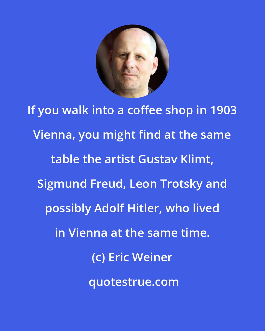Eric Weiner: If you walk into a coffee shop in 1903 Vienna, you might find at the same table the artist Gustav Klimt, Sigmund Freud, Leon Trotsky and possibly Adolf Hitler, who lived in Vienna at the same time.