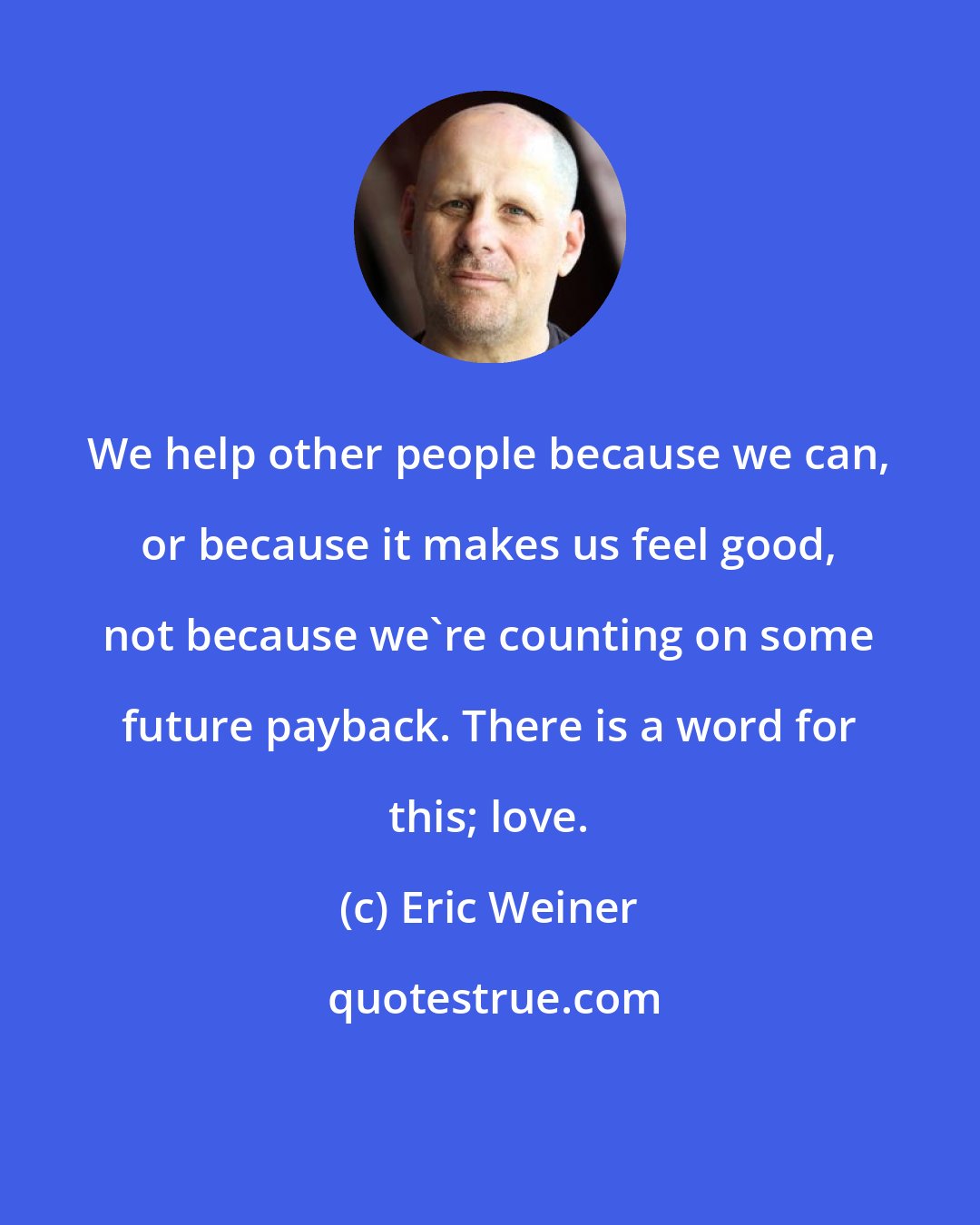 Eric Weiner: We help other people because we can, or because it makes us feel good, not because we're counting on some future payback. There is a word for this; love.