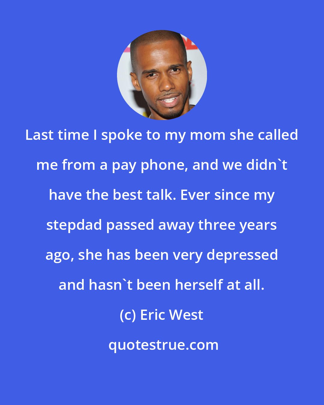 Eric West: Last time I spoke to my mom she called me from a pay phone, and we didn't have the best talk. Ever since my stepdad passed away three years ago, she has been very depressed and hasn't been herself at all.