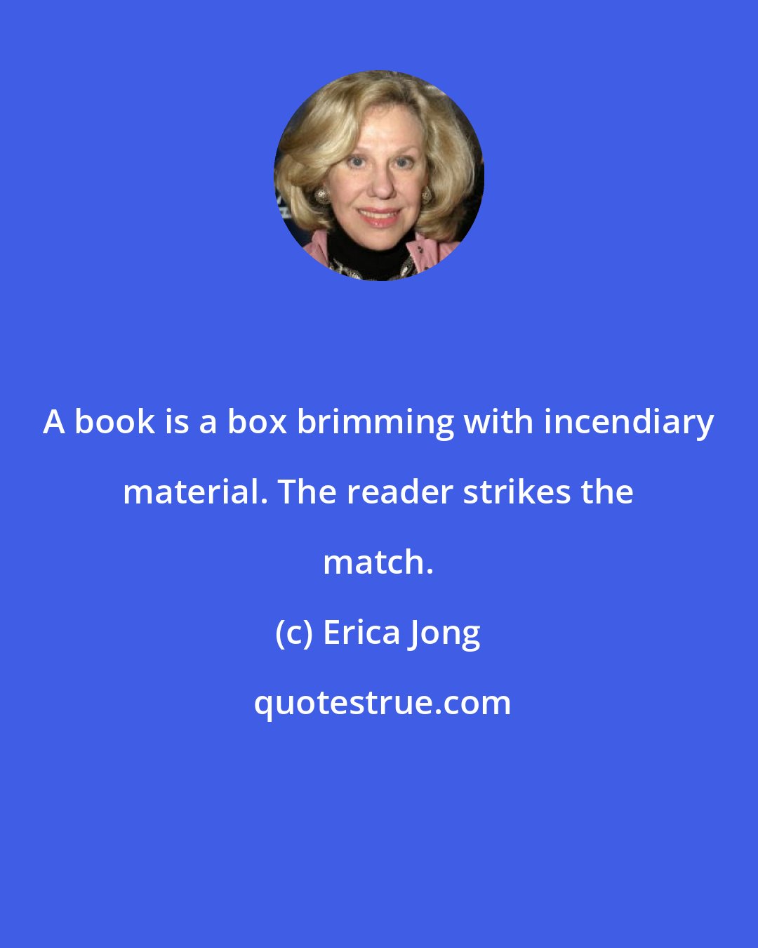 Erica Jong: A book is a box brimming with incendiary material. The reader strikes the match.