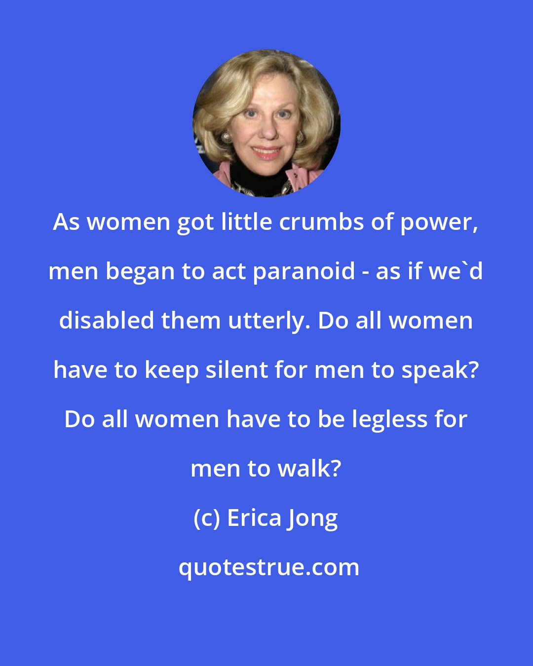 Erica Jong: As women got little crumbs of power, men began to act paranoid - as if we'd disabled them utterly. Do all women have to keep silent for men to speak? Do all women have to be legless for men to walk?