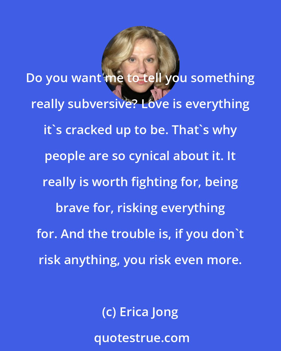 Erica Jong: Do you want me to tell you something really subversive? Love is everything it's cracked up to be. That's why people are so cynical about it. It really is worth fighting for, being brave for, risking everything for. And the trouble is, if you don't risk anything, you risk even more.