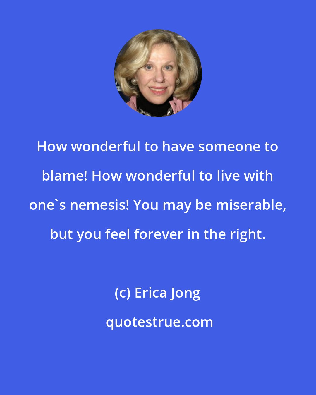 Erica Jong: How wonderful to have someone to blame! How wonderful to live with one's nemesis! You may be miserable, but you feel forever in the right.