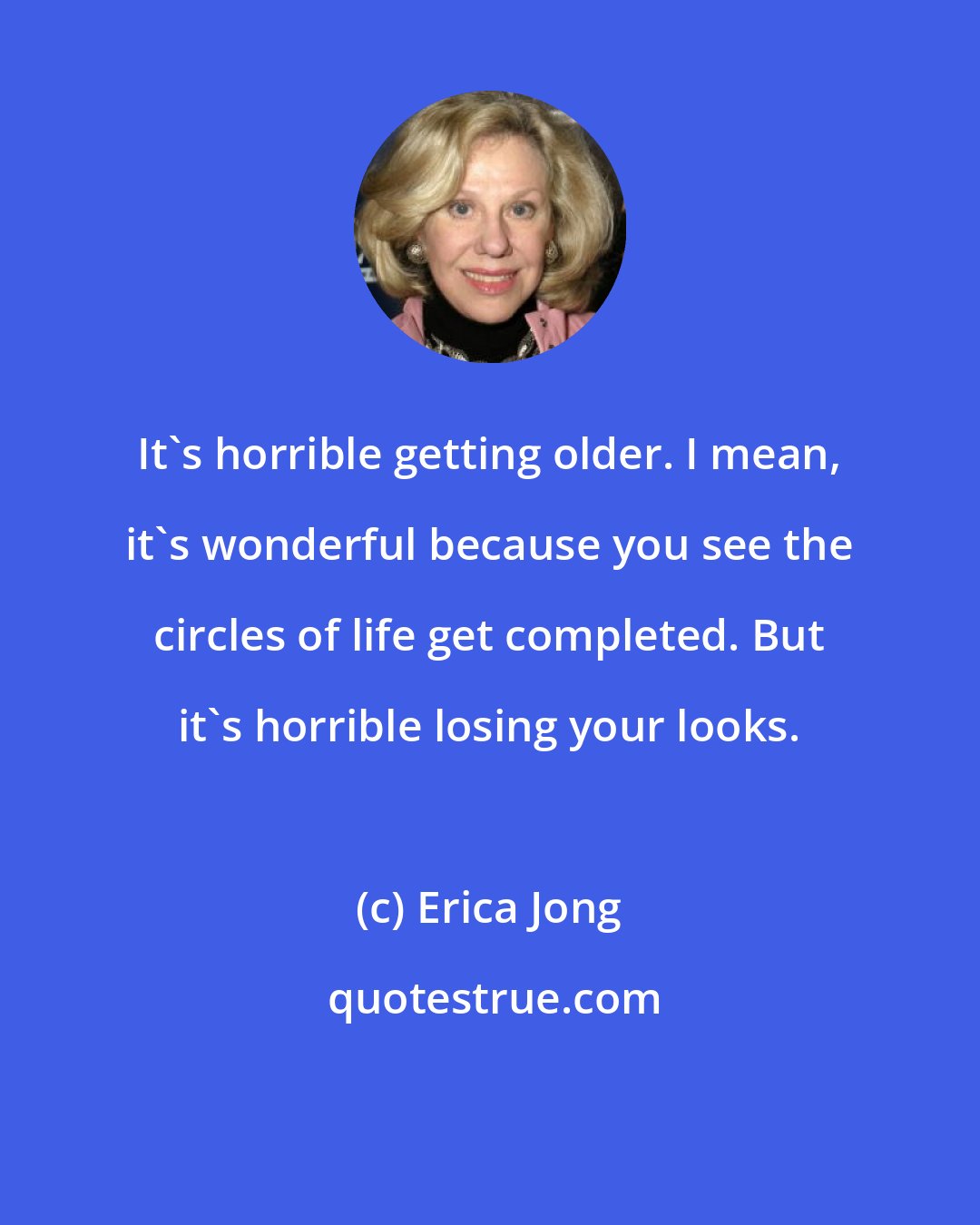 Erica Jong: It's horrible getting older. I mean, it's wonderful because you see the circles of life get completed. But it's horrible losing your looks.