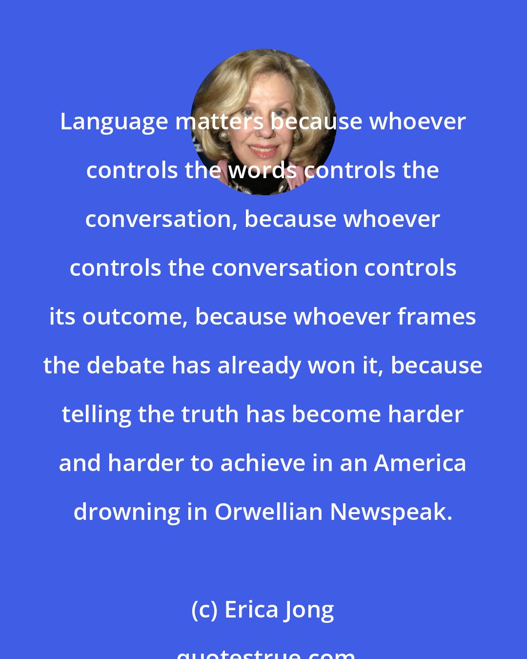 Erica Jong: Language matters because whoever controls the words controls the conversation, because whoever controls the conversation controls its outcome, because whoever frames the debate has already won it, because telling the truth has become harder and harder to achieve in an America drowning in Orwellian Newspeak.