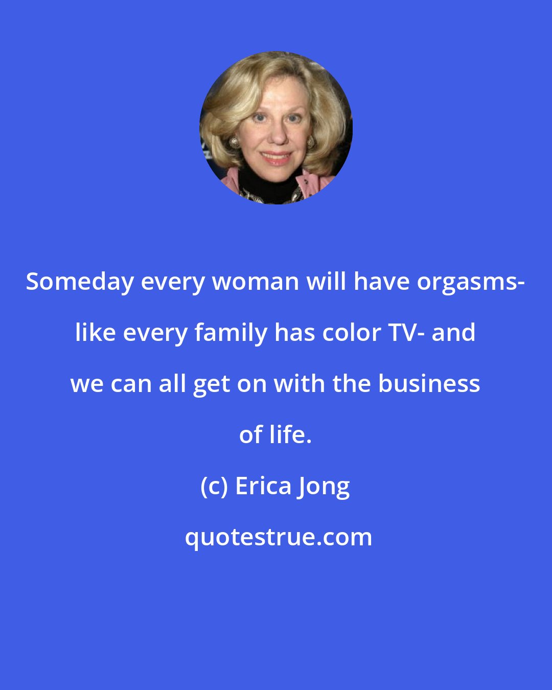 Erica Jong: Someday every woman will have orgasms- like every family has color TV- and we can all get on with the business of life.