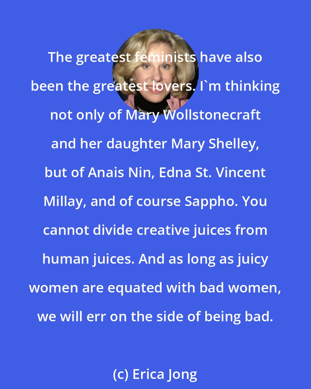 Erica Jong: The greatest feminists have also been the greatest lovers. I'm thinking not only of Mary Wollstonecraft and her daughter Mary Shelley, but of Anais Nin, Edna St. Vincent Millay, and of course Sappho. You cannot divide creative juices from human juices. And as long as juicy women are equated with bad women, we will err on the side of being bad.