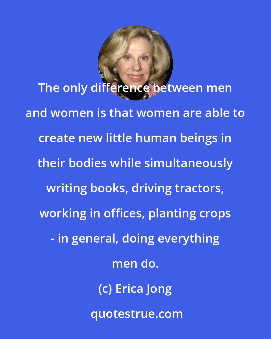 Erica Jong: The only difference between men and women is that women are able to create new little human beings in their bodies while simultaneously writing books, driving tractors, working in offices, planting crops - in general, doing everything men do.