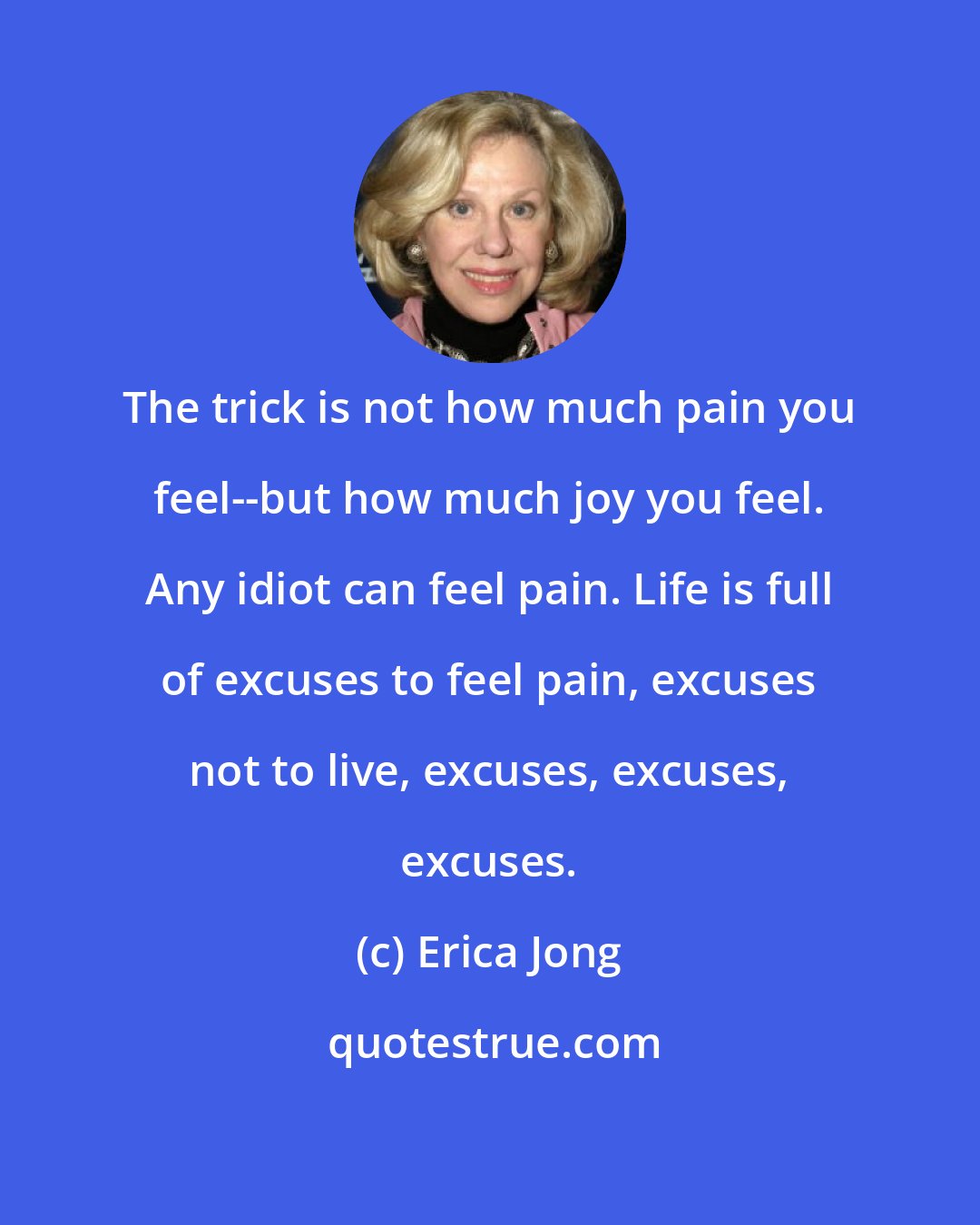 Erica Jong: The trick is not how much pain you feel--but how much joy you feel. Any idiot can feel pain. Life is full of excuses to feel pain, excuses not to live, excuses, excuses, excuses.