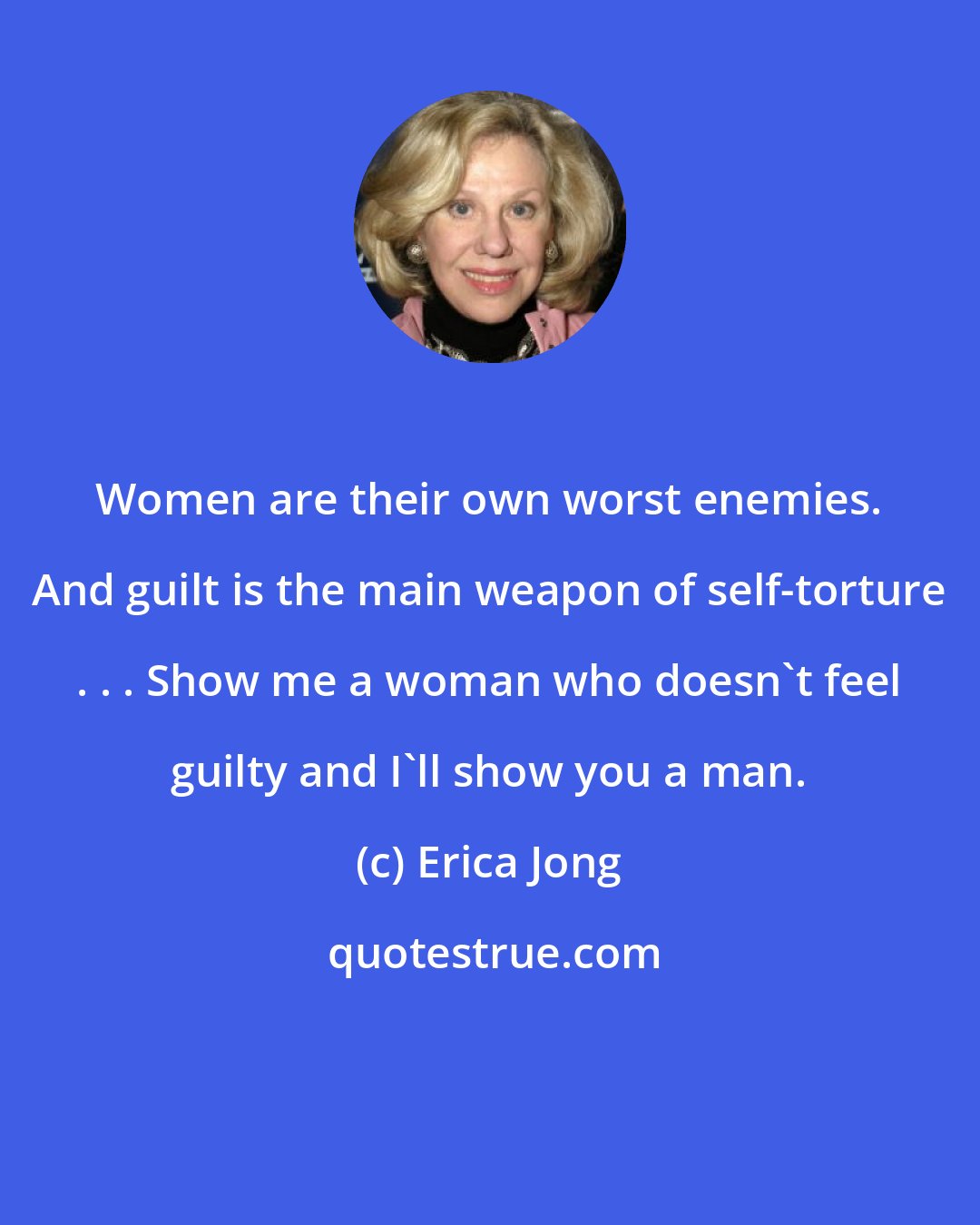 Erica Jong: Women are their own worst enemies. And guilt is the main weapon of self-torture . . . Show me a woman who doesn't feel guilty and I'll show you a man.