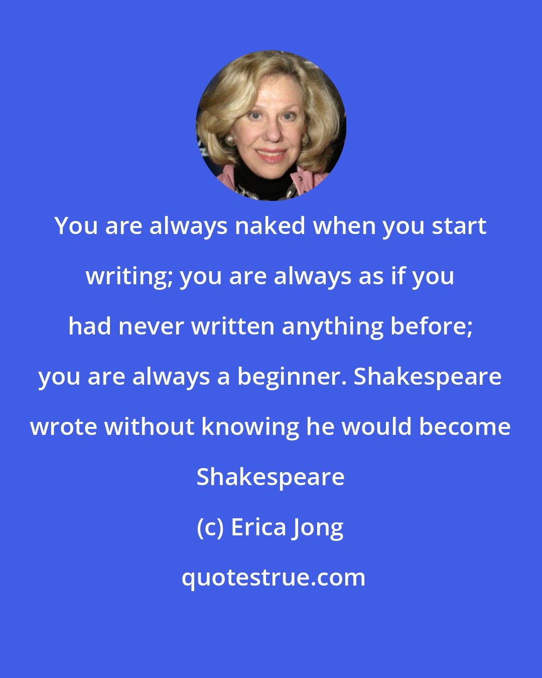 Erica Jong: You are always naked when you start writing; you are always as if you had never written anything before; you are always a beginner. Shakespeare wrote without knowing he would become Shakespeare