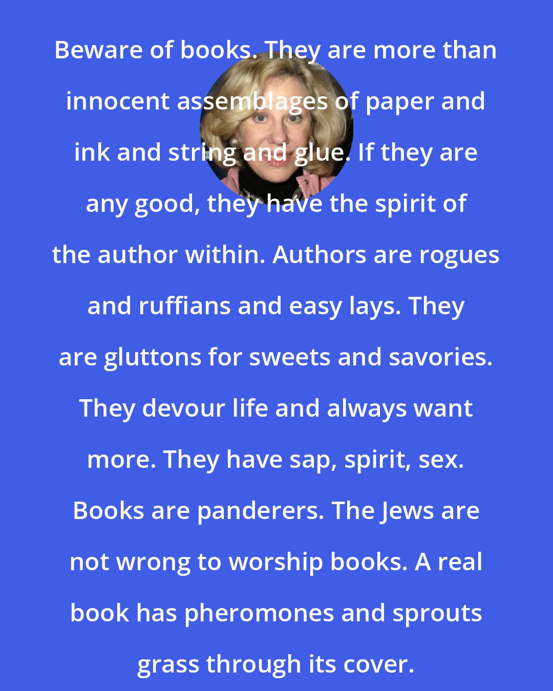 Erica Jong: Beware of books. They are more than innocent assemblages of paper and ink and string and glue. If they are any good, they have the spirit of the author within. Authors are rogues and ruffians and easy lays. They are gluttons for sweets and savories. They devour life and always want more. They have sap, spirit, sex. Books are panderers. The Jews are not wrong to worship books. A real book has pheromones and sprouts grass through its cover.