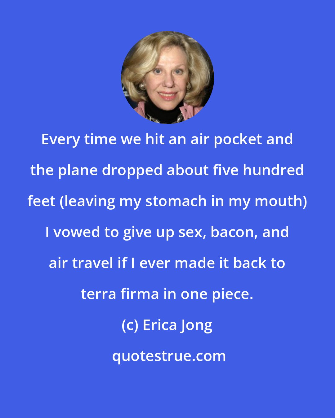 Erica Jong: Every time we hit an air pocket and the plane dropped about five hundred feet (leaving my stomach in my mouth) I vowed to give up sex, bacon, and air travel if I ever made it back to terra firma in one piece.