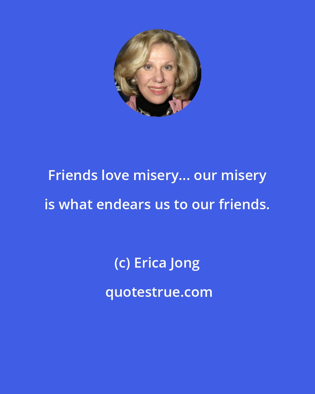 Erica Jong: Friends love misery... our misery is what endears us to our friends.