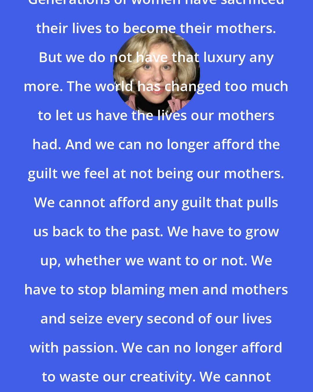 Erica Jong: Generations of women have sacrificed their lives to become their mothers. But we do not have that luxury any more. The world has changed too much to let us have the lives our mothers had. And we can no longer afford the guilt we feel at not being our mothers. We cannot afford any guilt that pulls us back to the past. We have to grow up, whether we want to or not. We have to stop blaming men and mothers and seize every second of our lives with passion. We can no longer afford to waste our creativity. We cannot afford spiritual laziness.