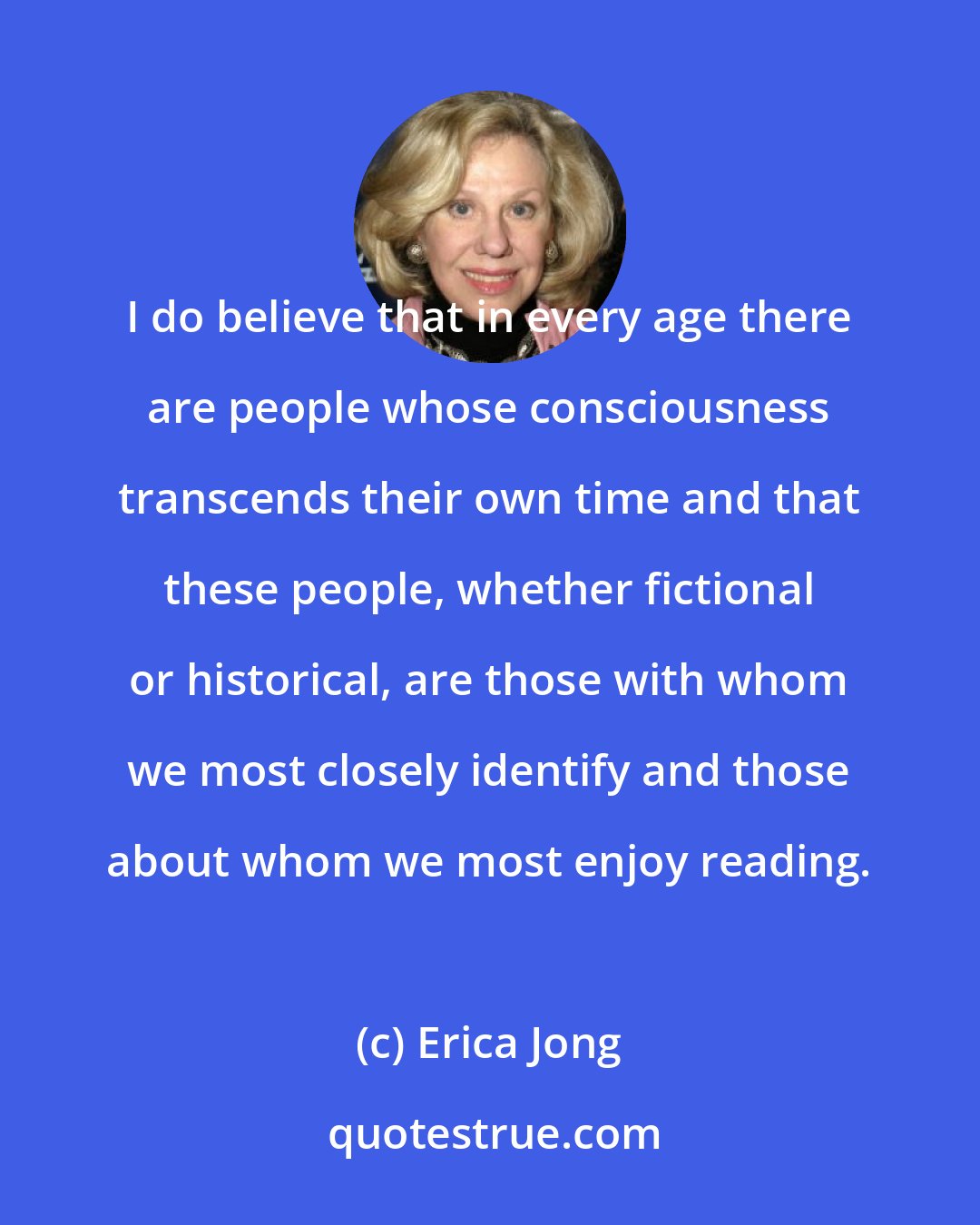 Erica Jong: I do believe that in every age there are people whose consciousness transcends their own time and that these people, whether fictional or historical, are those with whom we most closely identify and those about whom we most enjoy reading.